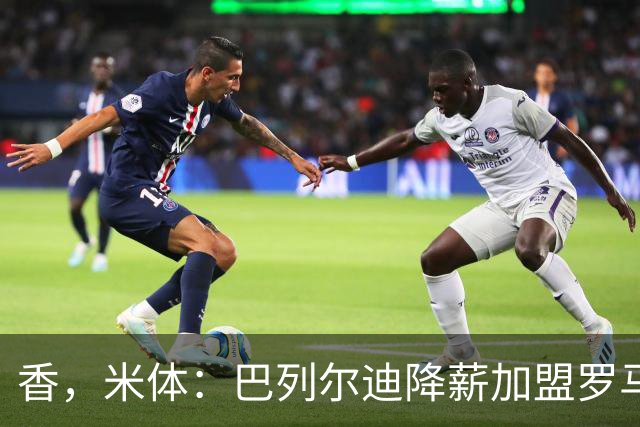 香，米体：巴列尔迪降薪加盟罗马，如今已成防线领袖